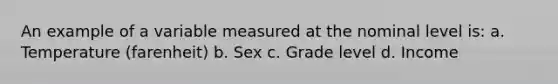 An example of a variable measured at the nominal level is: a. Temperature (farenheit) b. Sex c. Grade level d. Income