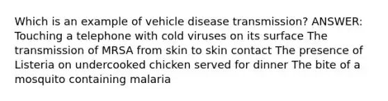 Which is an example of vehicle disease transmission? ANSWER: Touching a telephone with cold viruses on its surface The transmission of MRSA from skin to skin contact The presence of Listeria on undercooked chicken served for dinner The bite of a mosquito containing malaria