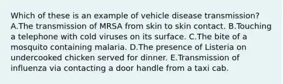 Which of these is an example of vehicle disease transmission? A.The transmission of MRSA from skin to skin contact. B.Touching a telephone with cold viruses on its surface. C.The bite of a mosquito containing malaria. D.The presence of Listeria on undercooked chicken served for dinner. E.Transmission of influenza via contacting a door handle from a taxi cab.