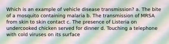 Which is an example of vehicle disease transmission? a. The bite of a mosquito containing malaria b. The transmission of MRSA from skin to skin contact c. The presence of Listeria on undercooked chicken served for dinner d. Touching a telephone with cold viruses on its surface