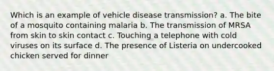 Which is an example of vehicle disease transmission? a. The bite of a mosquito containing malaria b. The transmission of MRSA from skin to skin contact c. Touching a telephone with cold viruses on its surface d. The presence of Listeria on undercooked chicken served for dinner