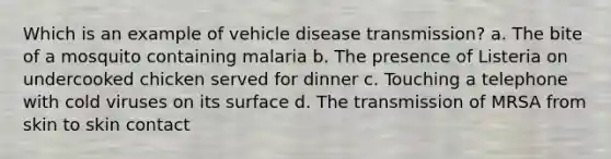 Which is an example of vehicle disease transmission? a. The bite of a mosquito containing malaria b. The presence of Listeria on undercooked chicken served for dinner c. Touching a telephone with cold viruses on its surface d. The transmission of MRSA from skin to skin contact