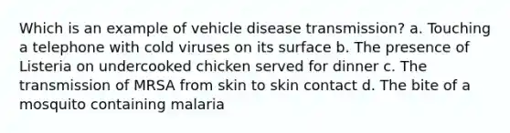 Which is an example of vehicle disease transmission? a. Touching a telephone with cold viruses on its surface b. The presence of Listeria on undercooked chicken served for dinner c. The transmission of MRSA from skin to skin contact d. The bite of a mosquito containing malaria