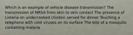 Which is an example of vehicle disease transmission? The transmission of MRSA from skin to skin contact The presence of Listeria on undercooked chicken served for dinner Touching a telephone with cold viruses on its surface The bite of a mosquito containing malaria