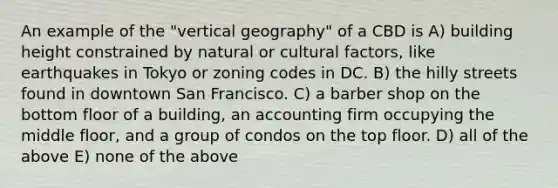 An example of the "vertical geography" of a CBD is A) building height constrained by natural or cultural factors, like earthquakes in Tokyo or zoning codes in DC. B) the hilly streets found in downtown San Francisco. C) a barber shop on the bottom floor of a building, an accounting firm occupying the middle floor, and a group of condos on the top floor. D) all of the above E) none of the above