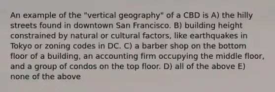 An example of the "vertical geography" of a CBD is A) the hilly streets found in downtown San Francisco. B) building height constrained by natural or cultural factors, like earthquakes in Tokyo or zoning codes in DC. C) a barber shop on the bottom floor of a building, an accounting firm occupying the middle floor, and a group of condos on the top floor. D) all of the above E) none of the above