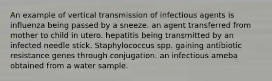 An example of vertical transmission of infectious agents is influenza being passed by a sneeze. an agent transferred from mother to child in utero. hepatitis being transmitted by an infected needle stick. Staphylococcus spp. gaining antibiotic resistance genes through conjugation. an infectious ameba obtained from a water sample.