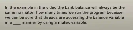 In the example in the video the bank balance will always be the same no matter how many times we run the program because we can be sure that threads are accessing the balance variable in a ____ manner by using a mutex variable.