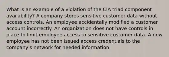 What is an example of a violation of the CIA triad component availability? A company stores sensitive customer data without access controls. An employee accidentally modified a customer account incorrectly. An organization does not have controls in place to limit employee access to sensitive customer data. A new employee has not been issued access credentials to the company's network for needed information.