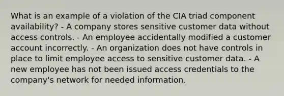 What is an example of a violation of the CIA triad component availability? - A company stores sensitive customer data without access controls. - An employee accidentally modified a customer account incorrectly. - An organization does not have controls in place to limit employee access to sensitive customer data. - A new employee has not been issued access credentials to the company's network for needed information.