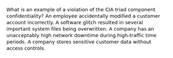 What is an example of a violation of the CIA triad component confidentiality? An employee accidentally modified a customer account incorrectly. A software glitch resulted in several important system files being overwritten. A company has an unacceptably high network downtime during high-traffic time periods. A company stores sensitive customer data without access controls.