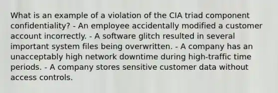 What is an example of a violation of the CIA triad component confidentiality? - An employee accidentally modified a customer account incorrectly. - A software glitch resulted in several important system files being overwritten. - A company has an unacceptably high network downtime during high-traffic time periods. - A company stores sensitive customer data without access controls.