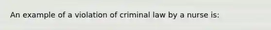 An example of a violation of criminal law by a nurse is: