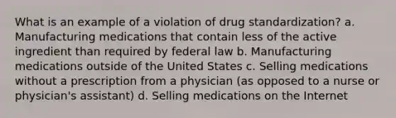 What is an example of a violation of drug standardization? a. Manufacturing medications that contain less of the active ingredient than required by federal law b. Manufacturing medications outside of the United States c. Selling medications without a prescription from a physician (as opposed to a nurse or physician's assistant) d. Selling medications on the Internet