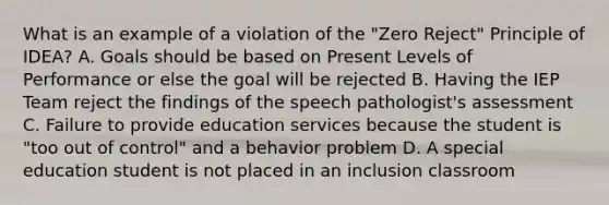 What is an example of a violation of the "Zero Reject" Principle of IDEA? A. Goals should be based on Present Levels of Performance or else the goal will be rejected B. Having the IEP Team reject the findings of the speech pathologist's assessment C. Failure to provide education services because the student is "too out of control" and a behavior problem D. A special education student is not placed in an inclusion classroom