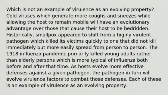 Which is not an example of virulence as an evolving property? Cold viruses which generate more coughs and sneezes while allowing the host to remain mobile will have an evolutionary advantage over those that cause their host to be bedridden. Historically, smallpox appeared to shift from a highly virulent pathogen which killed its victims quickly to one that did not kill immediately but more easily spread from person to person. The 1918 influenza pandemic primarily killed young adults rather than elderly persons which is more typical of influenza both before and after that time. As hosts evolve more effective defenses against a given pathogen, the pathogen in turn will evolve virulence factors to combat those defenses. Each of these is an example of virulence as an evolving property.