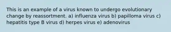 This is an example of a virus known to undergo evolutionary change by reassortment. a) influenza virus b) papilloma virus c) hepatitis type B virus d) herpes virus e) adenovirus