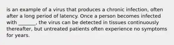 is an example of a virus that produces a chronic infection, often after a long period of latency. Once a person becomes infected with _______, the virus can be detected in tissues continuously thereafter, but untreated patients often experience no symptoms for years.