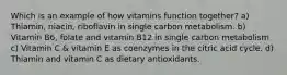 Which is an example of how vitamins function together? a) Thiamin, niacin, riboflavin in single carbon metabolism. b) Vitamin B6, folate and vitamin B12 in single carbon metabolism c) Vitamin C & vitamin E as coenzymes in the citric acid cycle. d) Thiamin and vitamin C as dietary antioxidants.