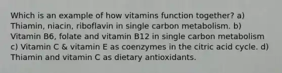 Which is an example of how vitamins function together? a) Thiamin, niacin, riboflavin in single carbon metabolism. b) Vitamin B6, folate and vitamin B12 in single carbon metabolism c) Vitamin C & vitamin E as coenzymes in the citric acid cycle. d) Thiamin and vitamin C as dietary antioxidants.