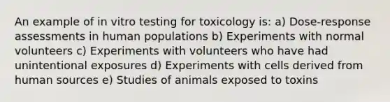 An example of in vitro testing for toxicology is: a) Dose-response assessments in human populations b) Experiments with normal volunteers c) Experiments with volunteers who have had unintentional exposures d) Experiments with cells derived from human sources e) Studies of animals exposed to toxins