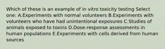 Which of these is an example of in vitro toxicity testing Select one: A.Experiments with normal volunteers B.Experiments with volunteers who have had unintentional exposures C.Studies of animals exposed to toxins D.Dose-response assessments in human populations E.Experiments with cells derived from human sources