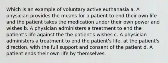 Which is an example of voluntary active euthanasia a. A physician provides the means for a patient to end their own life and the patient takes the medication under their own power and wishes b. A physician administers a treatment to end the patient's life against the the patient's wishes c. A physician administers a treatment to end the patient's life, at the patient's direction, with the full support and consent of the patient d. A patient ends their own life by themselves.