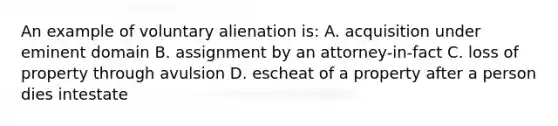 An example of voluntary alienation is: A. acquisition under eminent domain B. assignment by an attorney-in-fact C. loss of property through avulsion D. escheat of a property after a person dies intestate