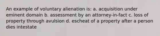 An example of voluntary alienation is: a. acquisition under eminent domain b. assessment by an attorney-in-fact c. loss of property through avulsion d. escheat of a property after a person dies intestate