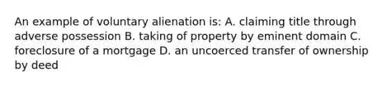 An example of voluntary alienation is: A. claiming title through adverse possession B. taking of property by eminent domain C. foreclosure of a mortgage D. an uncoerced transfer of ownership by deed