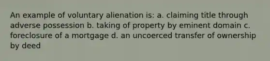 An example of voluntary alienation is: a. claiming title through adverse possession b. taking of property by eminent domain c. foreclosure of a mortgage d. an uncoerced transfer of ownership by deed