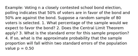 Example: Voting n a closely contested school bond election, polling indicates that 50% of voters are in favor of the bond and 50% are against the bond. Suppose a random sample of 80 voters is selected. 1. What percentage of the sample would we expect to favor the bond? 2. Does the Central Limit Theorem apply? 3. What is the standard error for this sample proportion? 4. If so, what is the approximate probability that the sample proportion will fall within two standard errors of the population value p = 0.50