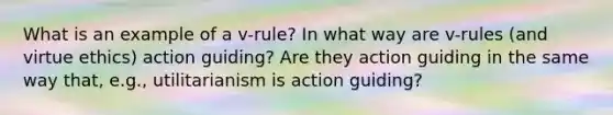 What is an example of a v-rule? In what way are v-rules (and virtue ethics) action guiding? Are they action guiding in the same way that, e.g., utilitarianism is action guiding?