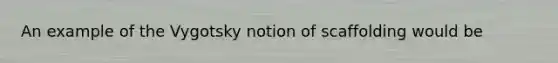 An example of the Vygotsky notion of scaffolding would be