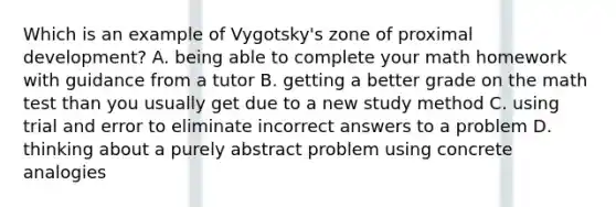 Which is an example of Vygotsky's zone of proximal development? A. being able to complete your math homework with guidance from a tutor B. getting a better grade on the math test than you usually get due to a new study method C. using trial and error to eliminate incorrect answers to a problem D. thinking about a purely abstract problem using concrete analogies