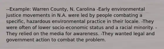 --Example: Warren County, N. Carolina -Early environmental justice movements in N.A. were led by people combating a specific, hazardous environmental practice in their locale. -They were often of lower socio-economic status and a racial minority. -They relied on the media for awareness. -They wanted legal and government action to combat the problem.