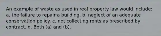 An example of waste as used in real property law would include: a. the failure to repair a building. b. neglect of an adequate conservation policy. c. not collecting rents as prescribed by contract. d. Both (a) and (b).