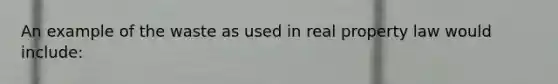 An example of the waste as used in real property law would include: