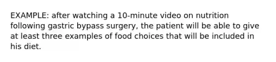 EXAMPLE: after watching a 10-minute video on nutrition following gastric bypass surgery, the patient will be able to give at least three examples of food choices that will be included in his diet.