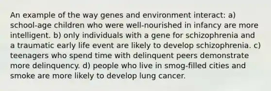 An example of the way genes and environment interact: a) school-age children who were well-nourished in infancy are more intelligent. b) only individuals with a gene for schizophrenia and a traumatic early life event are likely to develop schizophrenia. c) teenagers who spend time with delinquent peers demonstrate more delinquency. d) people who live in smog-filled cities and smoke are more likely to develop lung cancer.