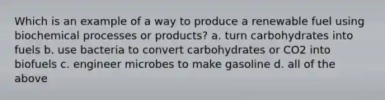 Which is an example of a way to produce a renewable fuel using biochemical processes or products? a. turn carbohydrates into fuels b. use bacteria to convert carbohydrates or CO2 into biofuels c. engineer microbes to make gasoline d. all of the above