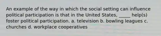 An example of the way in which the social setting can influence political participation is that in the United States, _____ help(s) foster political participation. a. television b. bowling leagues c. churches d. workplace cooperatives