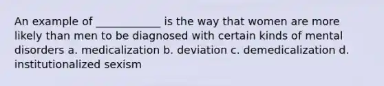 An example of ____________ is the way that women are more likely than men to be diagnosed with certain kinds of mental disorders a. medicalization b. deviation c. demedicalization d. institutionalized sexism