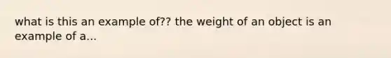 what is this an example of?? the weight of an object is an example of a...