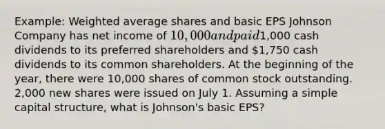 Example: Weighted average shares and basic EPS Johnson Company has net income of 10,000 and paid1,000 cash dividends to its preferred shareholders and 1,750 cash dividends to its common shareholders. At the beginning of the year, there were 10,000 shares of common stock outstanding. 2,000 new shares were issued on July 1. Assuming a simple capital structure, what is Johnson's basic EPS?