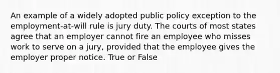 An example of a widely adopted public policy exception to the employment-at-will rule is jury duty. The courts of most states agree that an employer cannot fire an employee who misses work to serve on a jury, provided that the employee gives the employer proper notice. True or False