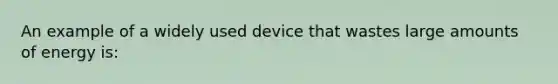 An example of a widely used device that wastes large amounts of energy is: