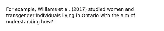 For example, Williams et al. (2017) studied women and transgender individuals living in Ontario with the aim of understanding how?