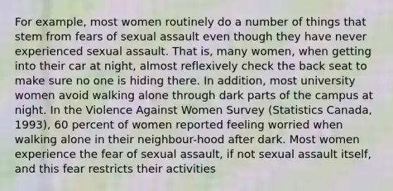 For example, most women routinely do a number of things that stem from fears of sexual assault even though they have never experienced sexual assault. That is, many women, when getting into their car at night, almost reflexively check the back seat to make sure no one is hiding there. In addition, most university women avoid walking alone through dark parts of the campus at night. In the Violence Against Women Survey (Statistics Canada, 1993), 60 percent of women reported feeling worried when walking alone in their neighbour-hood after dark. Most women experience the fear of sexual assault, if not sexual assault itself, and this fear restricts their activities