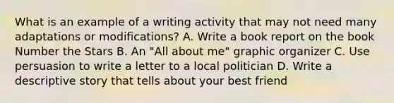 What is an example of a writing activity that may not need many adaptations or modifications? A. Write a book report on the book Number the Stars B. An "All about me" graphic organizer C. Use persuasion to write a letter to a local politician D. Write a descriptive story that tells about your best friend